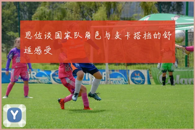 恩佐谈国家队角色与麦卡搭档的舒适感受