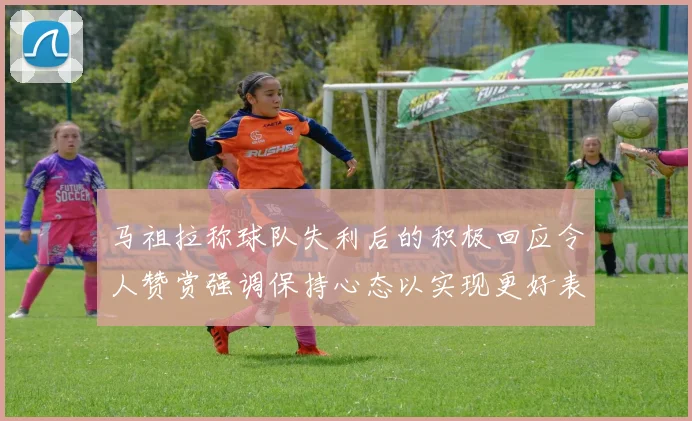 马祖拉称球队失利后的积极回应令人赞赏强调保持心态以实现更好表现