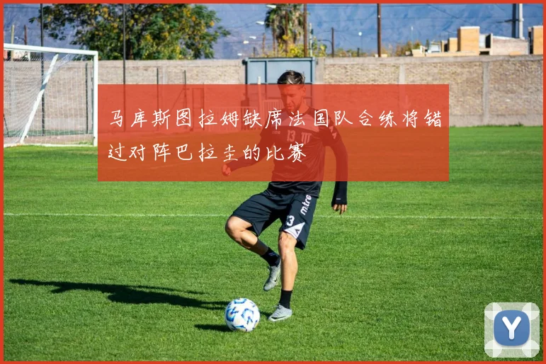 马库斯图拉姆缺席法国队合练将错过对阵巴拉圭的比赛
