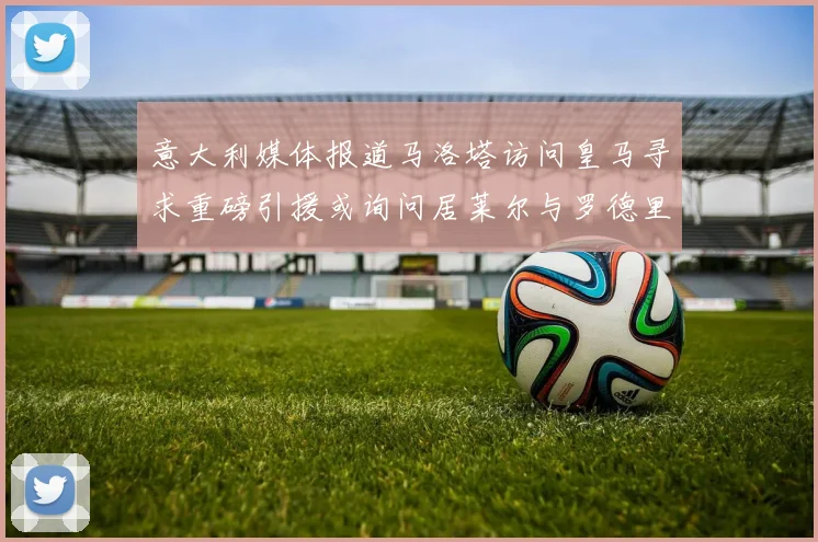 意大利媒体报道马洛塔访问皇马寻求重磅引援或询问居莱尔与罗德里戈