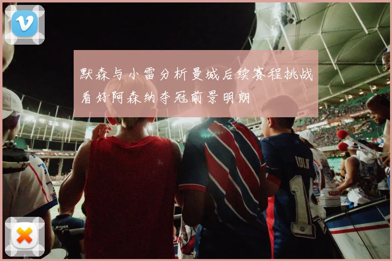 默森与小雷分析曼城后续赛程挑战看好阿森纳夺冠前景明朗
