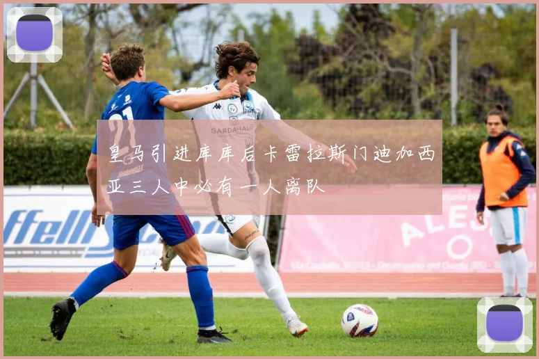 皇马引进库库后卡雷拉斯门迪加西亚三人中必有一人离队