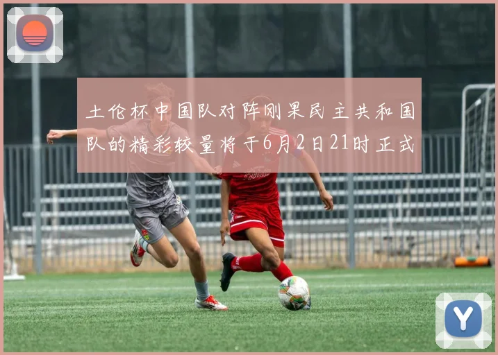 土伦杯中国队对阵刚果民主共和国队的精彩较量将于6月2日21时正式开启