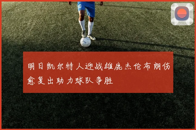 明日凯尔特人迎战雄鹿杰伦布朗伤愈复出助力球队争胜