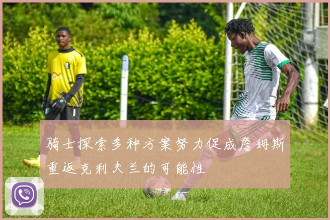 骑士探索多种方案努力促成詹姆斯重返克利夫兰的可能性