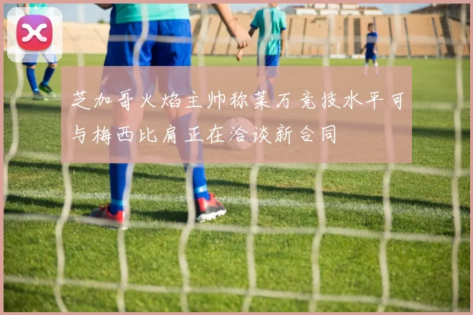 芝加哥火焰主帅称莱万竞技水平可与梅西比肩正在洽谈新合同