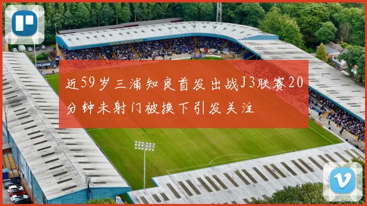 近59岁三浦知良首发出战J3联赛20分钟未射门被换下引发关注
