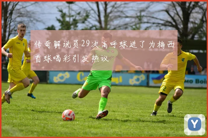 传奇解说员29次高呼球进了为梅西首球喝彩引发热议