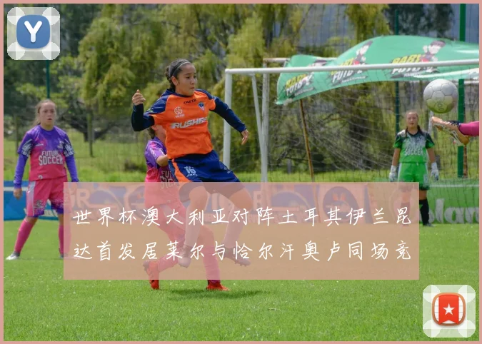 世界杯澳大利亚对阵土耳其伊兰昆达首发居莱尔与恰尔汗奥卢同场竞技
