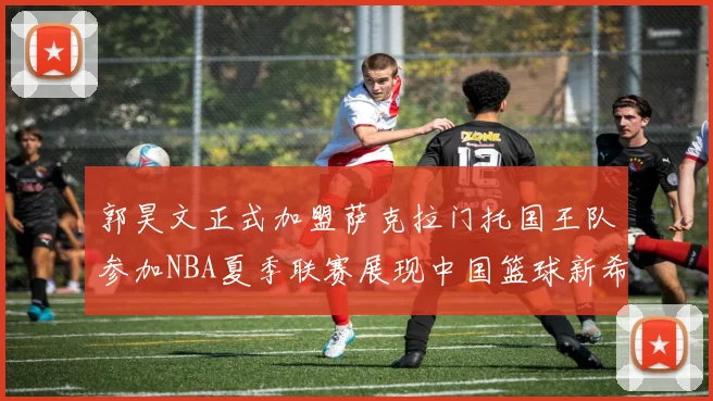 郭昊文正式加盟萨克拉门托国王队参加NBA夏季联赛展现中国篮球新希望