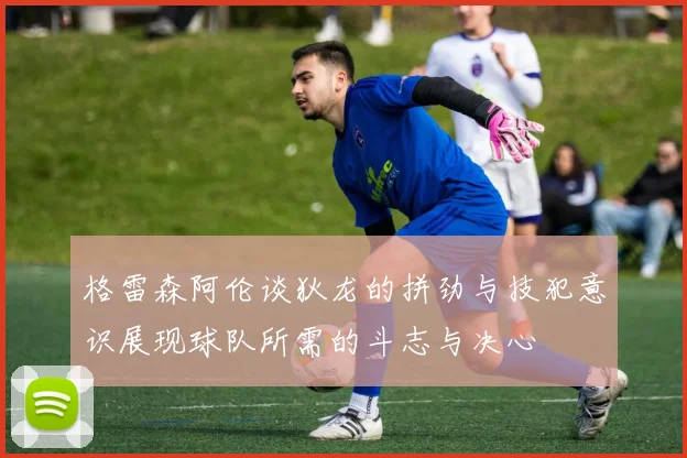 格雷森阿伦谈狄龙的拼劲与技犯意识展现球队所需的斗志与决心