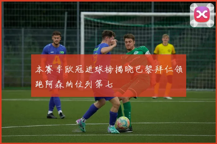 本赛季欧冠进球榜揭晓巴黎拜仁领跑阿森纳位列第七