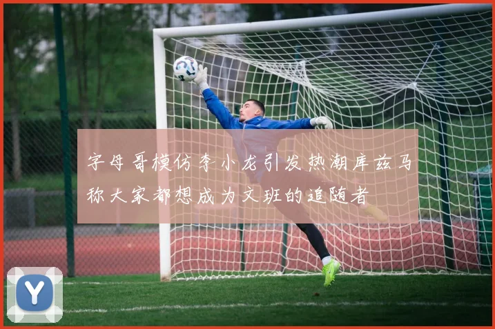 字母哥模仿李小龙引发热潮库兹马称大家都想成为文班的追随者