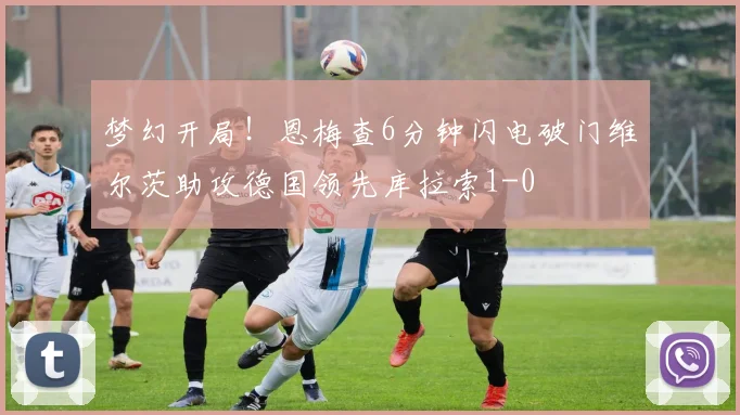 梦幻开局！恩梅查6分钟闪电破门维尔茨助攻德国领先库拉索1-0