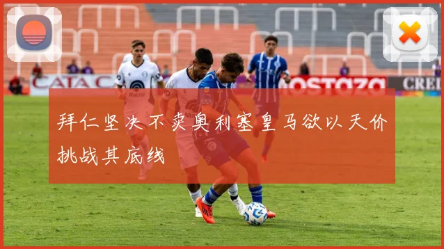 拜仁坚决不卖奥利塞皇马欲以天价挑战其底线
