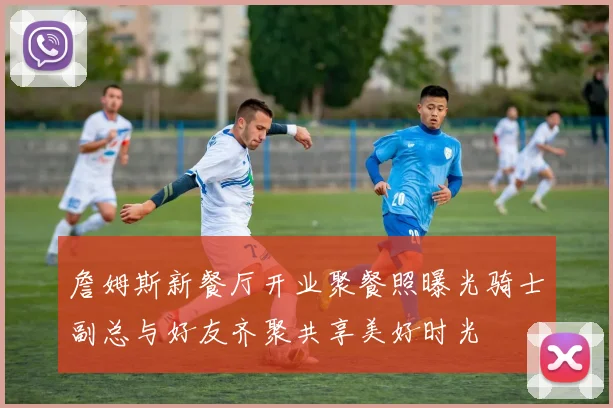 詹姆斯新餐厅开业聚餐照曝光骑士副总与好友齐聚共享美好时光