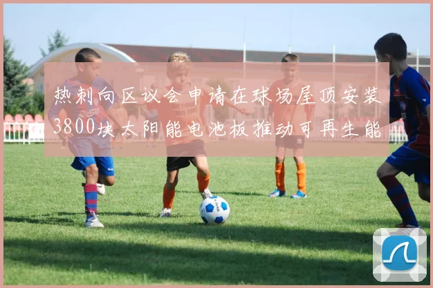 热刺向区议会申请在球场屋顶安装3800块太阳能电池板推动可再生能源发展