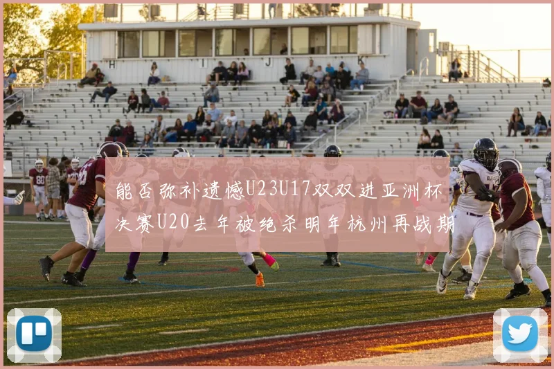 能否弥补遗憾U23U17双双进亚洲杯决赛U20去年被绝杀明年杭州再战期待辉煌