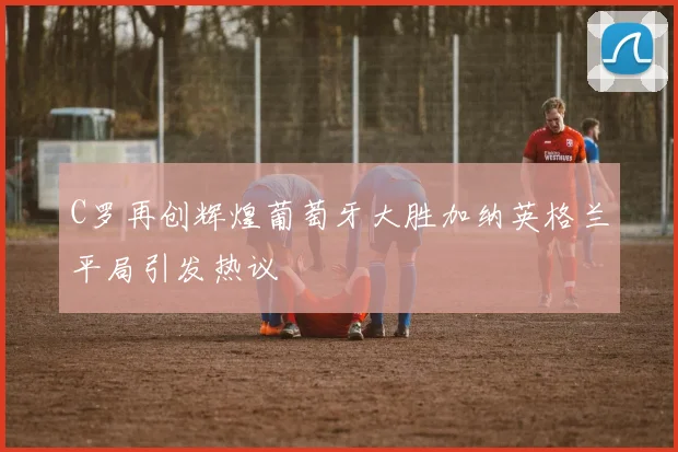 C罗再创辉煌葡萄牙大胜加纳英格兰平局引发热议