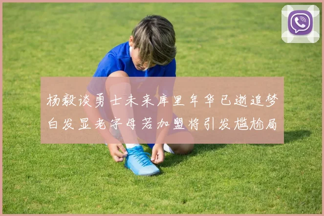 杨毅谈勇士未来库里年华已逝追梦白发显老字母若加盟将引发尴尬局面
