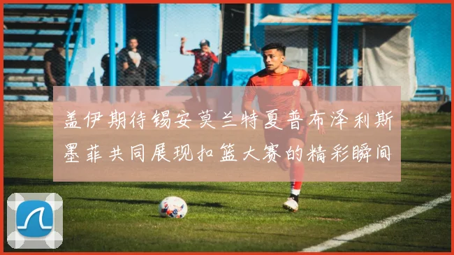 盖伊期待锡安莫兰特夏普布泽利斯墨菲共同展现扣篮大赛的精彩瞬间
