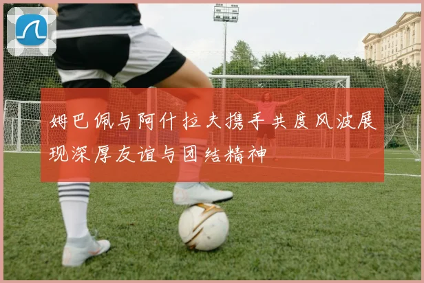姆巴佩与阿什拉夫携手共度风波展现深厚友谊与团结精神