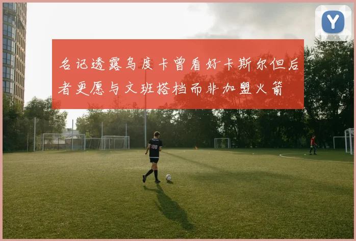 名记透露乌度卡曾看好卡斯尔但后者更愿与文班搭档而非加盟火箭