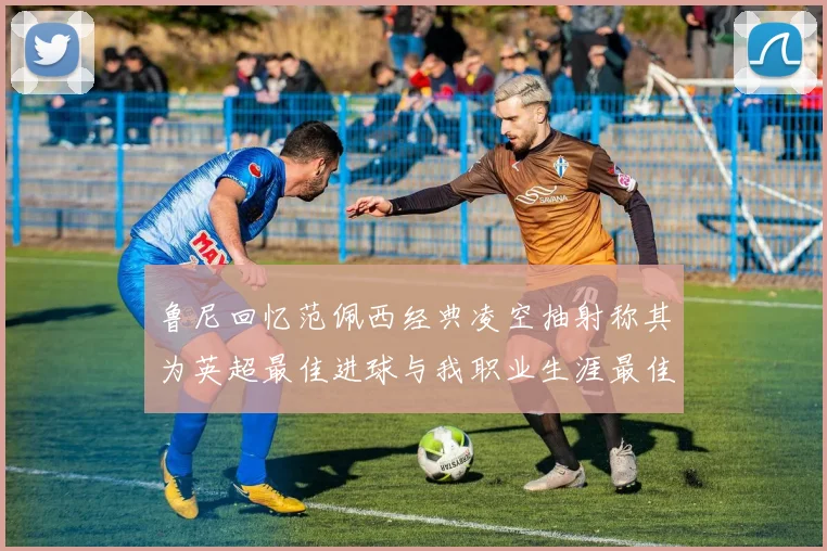 鲁尼回忆范佩西经典凌空抽射称其为英超最佳进球与我职业生涯最佳传球结合