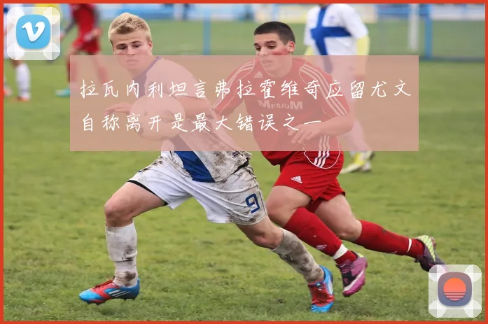 拉瓦内利坦言弗拉霍维奇应留尤文自称离开是最大错误之一