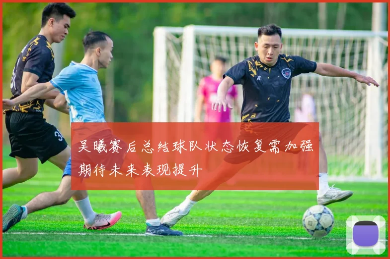 吴曦赛后总结球队状态恢复需加强期待未来表现提升