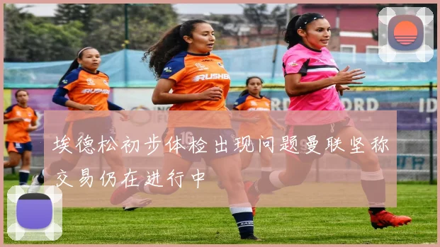 埃德松初步体检出现问题曼联坚称交易仍在进行中