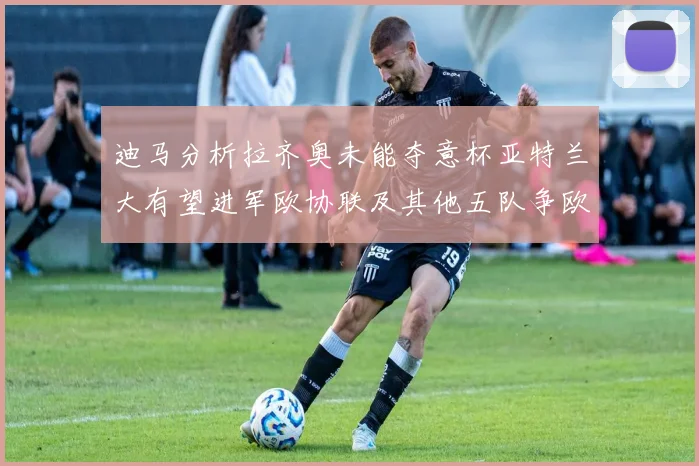 迪马分析拉齐奥未能夺意杯亚特兰大有望进军欧协联及其他五队争欧联资格