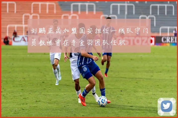 刘鹏正式加盟国安担任一线队守门员教练曾在李金羽团队任职