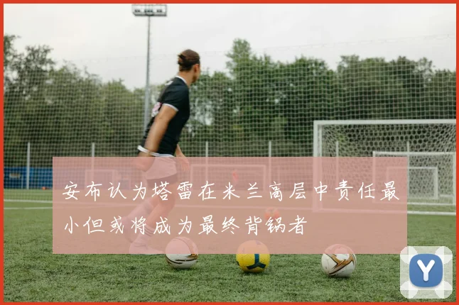 安布认为塔雷在米兰高层中责任最小但或将成为最终背锅者