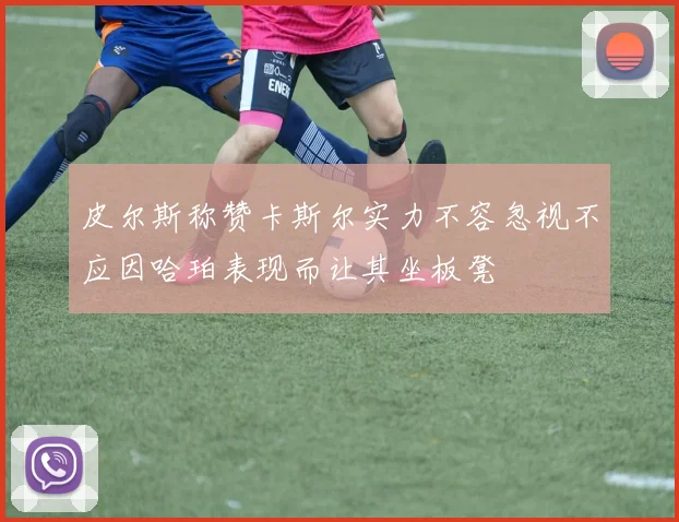 皮尔斯称赞卡斯尔实力不容忽视不应因哈珀表现而让其坐板凳